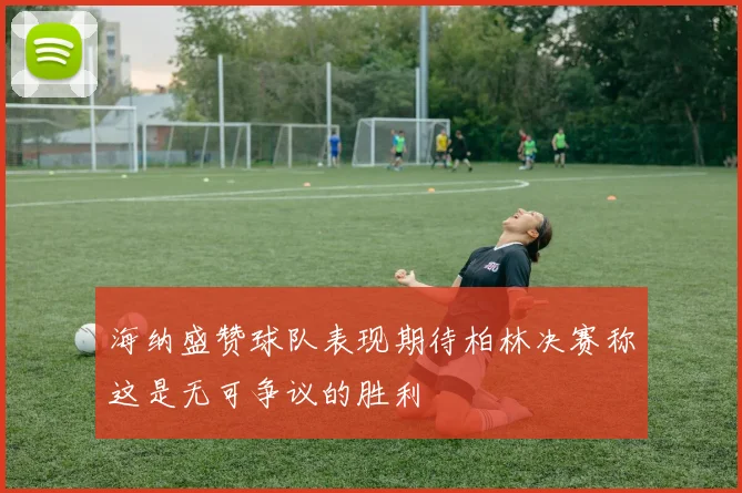 海纳盛赞球队表现期待柏林决赛称这是无可争议的胜利
