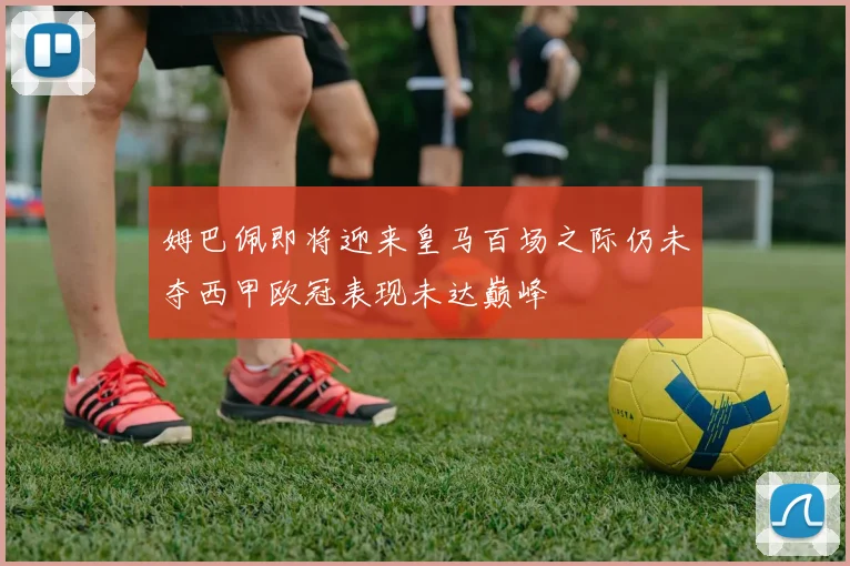 姆巴佩即将迎来皇马百场之际仍未夺西甲欧冠表现未达巅峰