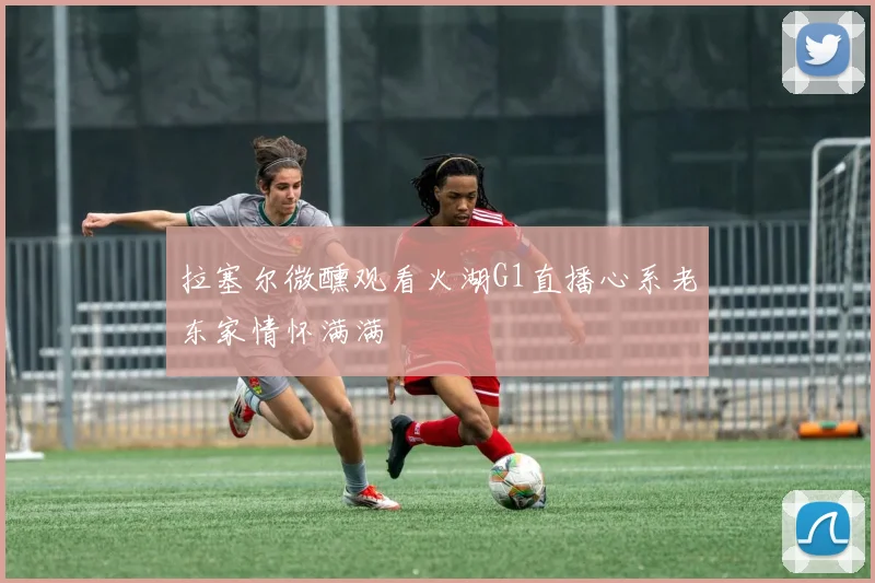 拉塞尔微醺观看火湖G1直播心系老东家情怀满满