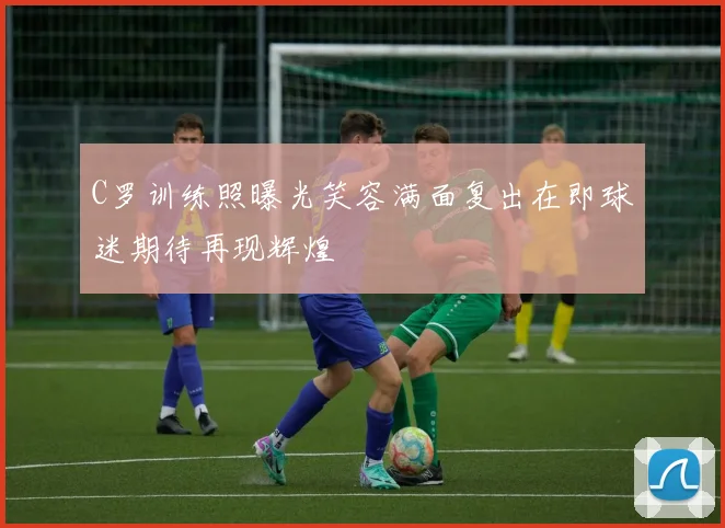 C罗训练照曝光笑容满面复出在即球迷期待再现辉煌