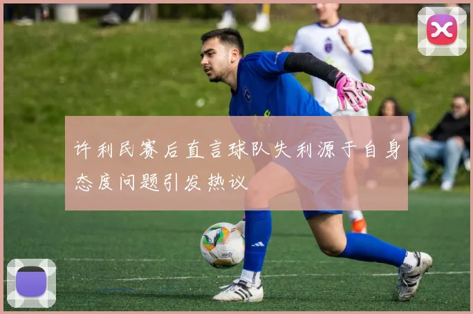 许利民赛后直言球队失利源于自身态度问题引发热议