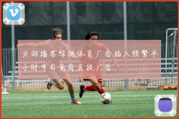 头部播客绿说体育广告插入频繁半小时节目竟有五段广告