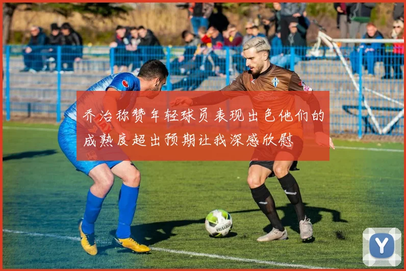 乔治称赞年轻球员表现出色他们的成熟度超出预期让我深感欣慰
