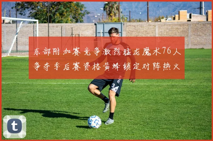 东部附加赛竞争激烈猛龙魔术76人争夺季后赛资格黄蜂锁定对阵热火