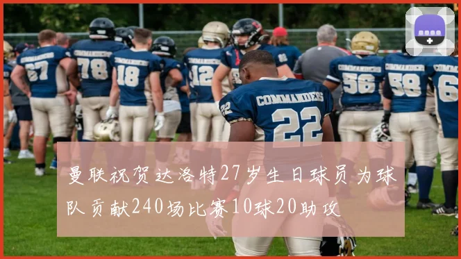 曼联祝贺达洛特27岁生日球员为球队贡献240场比赛10球20助攻