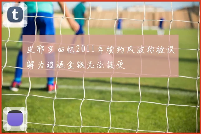 皮耶罗回忆2011年续约风波称被误解为追逐金钱无法接受