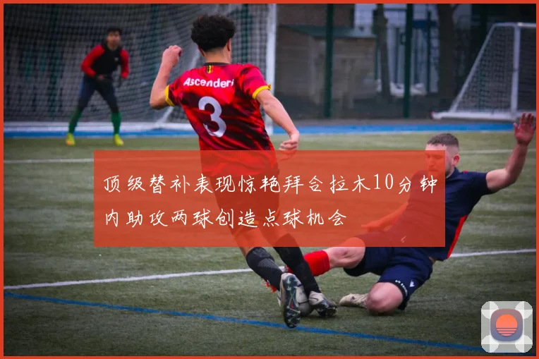 顶级替补表现惊艳拜合拉木10分钟内助攻两球创造点球机会