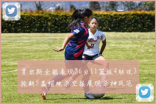 贾尔斯全能表现36分11篮板4助攻3抢断5盖帽绝杀空接展现杀神风范