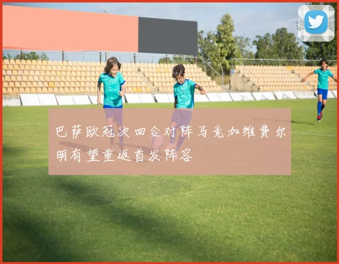 巴萨欧冠次回合对阵马竞加维费尔明有望重返首发阵容