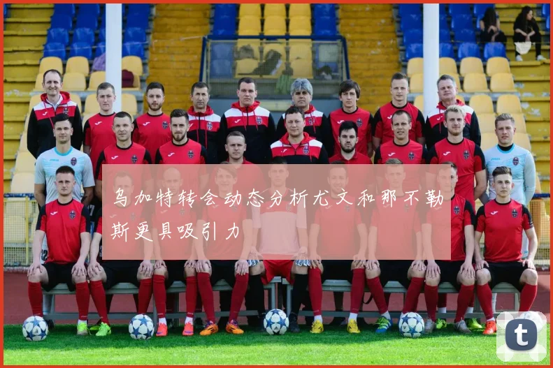 乌加特转会动态分析尤文和那不勒斯更具吸引力
