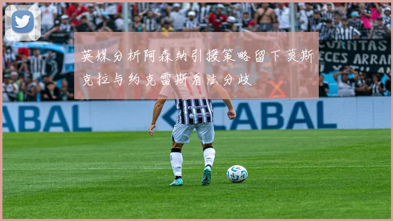 英媒分析阿森纳引援策略留下莫斯克拉与约克雷斯看法分歧