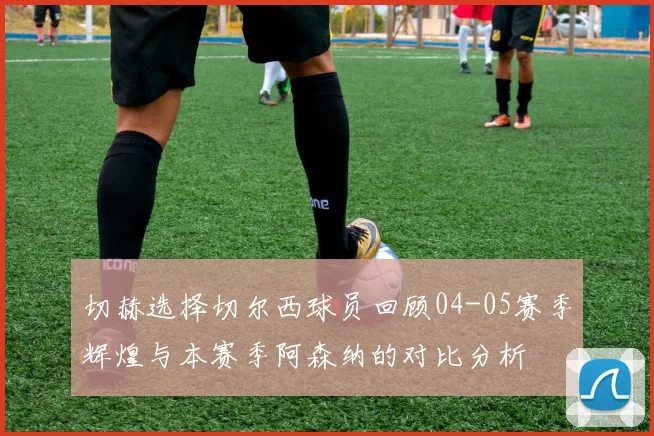 切赫选择切尔西球员回顾04-05赛季辉煌与本赛季阿森纳的对比分析