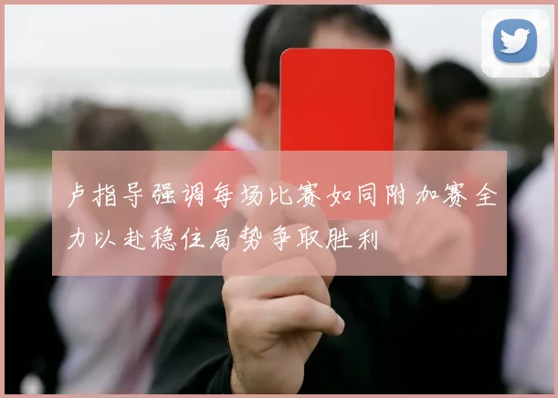 卢指导强调每场比赛如同附加赛全力以赴稳住局势争取胜利