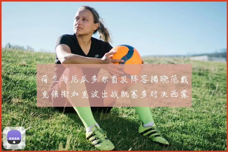 荷兰与厄瓜多尔首发阵容揭晓范戴克领衔加克波出战凯塞多对决西蒙斯