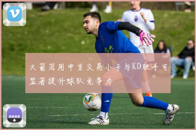 火箭若用申京交易小卡与KD联手可显著提升球队竞争力