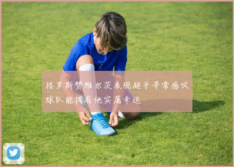 格罗斯赞维尔茨表现超乎寻常感叹球队能拥有他实属幸运