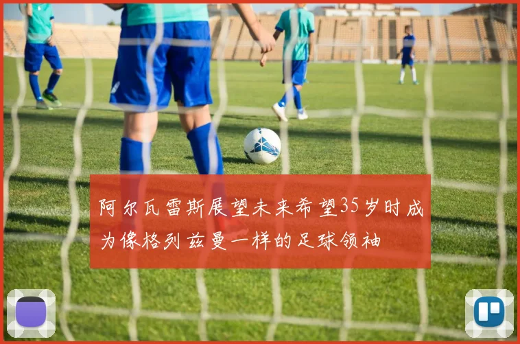 阿尔瓦雷斯展望未来希望35岁时成为像格列兹曼一样的足球领袖